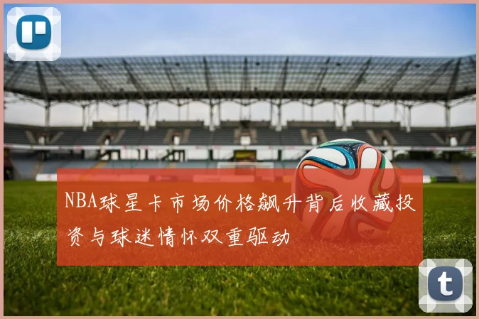 NBA球星卡市场价格飙升背后收藏投资与球迷情怀双重驱动