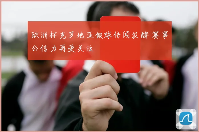 欧洲杯克罗地亚假球传闻发酵 赛事公信力再受关注