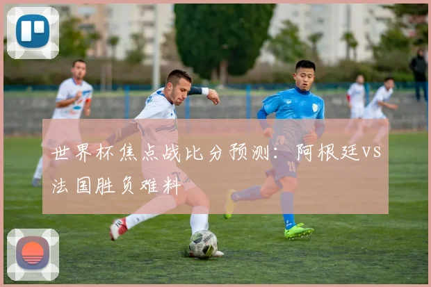 世界杯焦点战比分预测：阿根廷vs法国胜负难料
