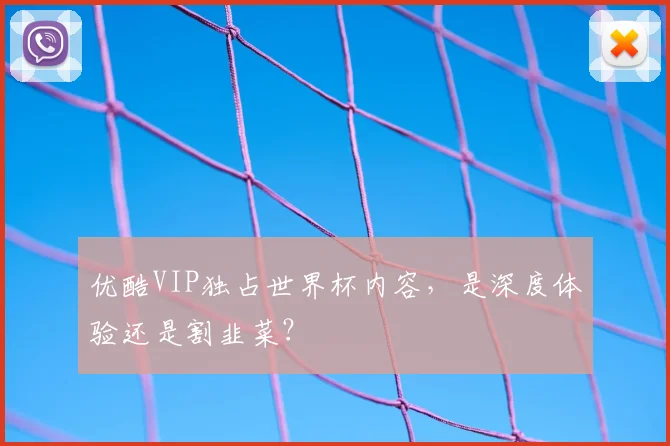 优酷VIP独占世界杯内容，是深度体验还是割韭菜？