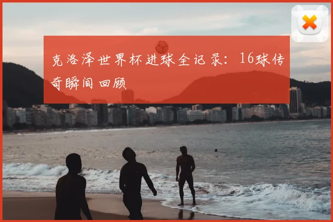 克洛泽世界杯进球全记录：16球传奇瞬间回顾