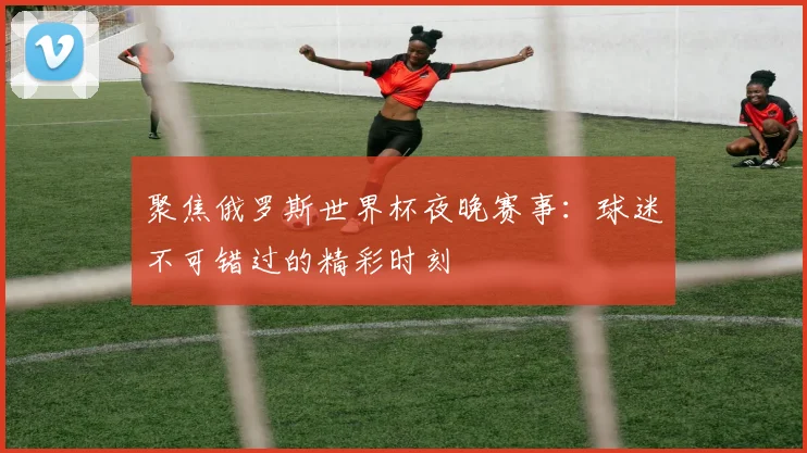 聚焦俄罗斯世界杯夜晚赛事：球迷不可错过的精彩时刻