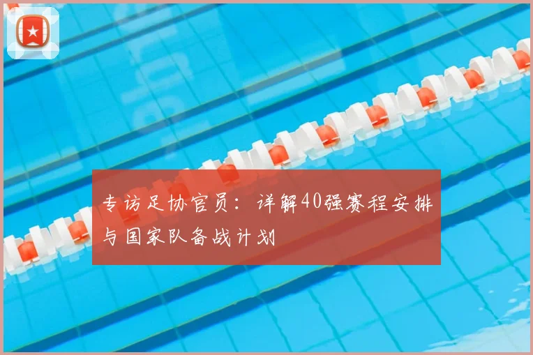专访足协官员：详解40强赛程安排与国家队备战计划