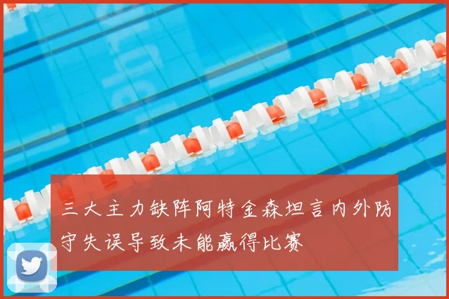 三大主力缺阵阿特金森坦言内外防守失误导致未能赢得比赛