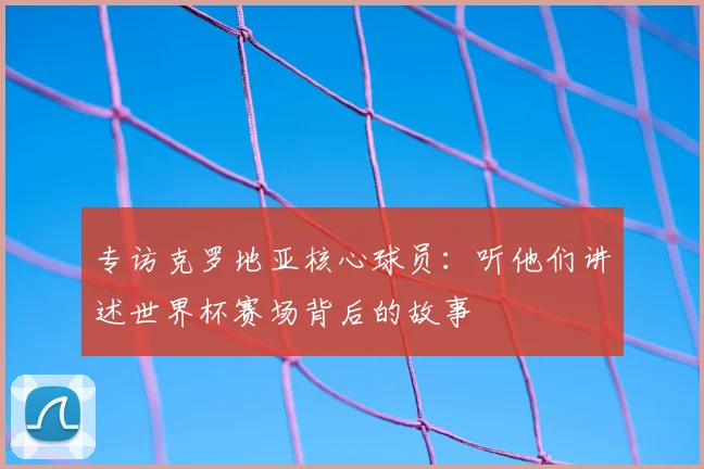 专访克罗地亚核心球员:听他们讲述世界杯赛场背后的故事