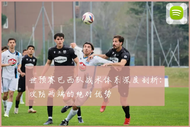 世预赛巴西队战术体系深度剖析：攻防两端的绝对优势