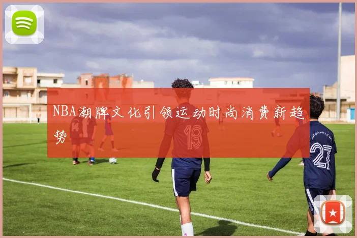 NBA潮牌文化引领运动时尚消费新趋势