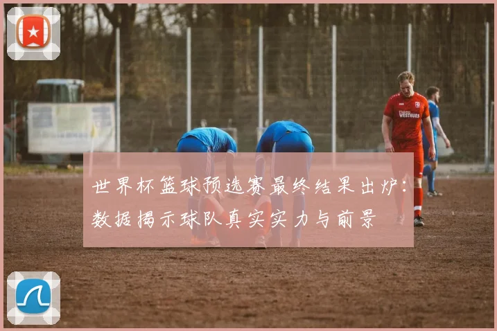世界杯篮球预选赛最终结果出炉：数据揭示球队真实实力与前景