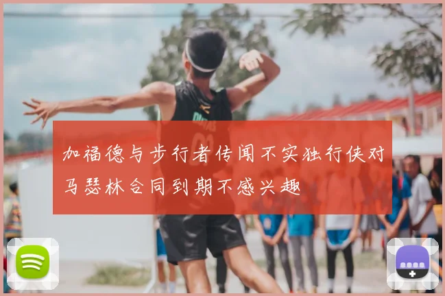 加福德与步行者传闻不实独行侠对马瑟林合同到期不感兴趣