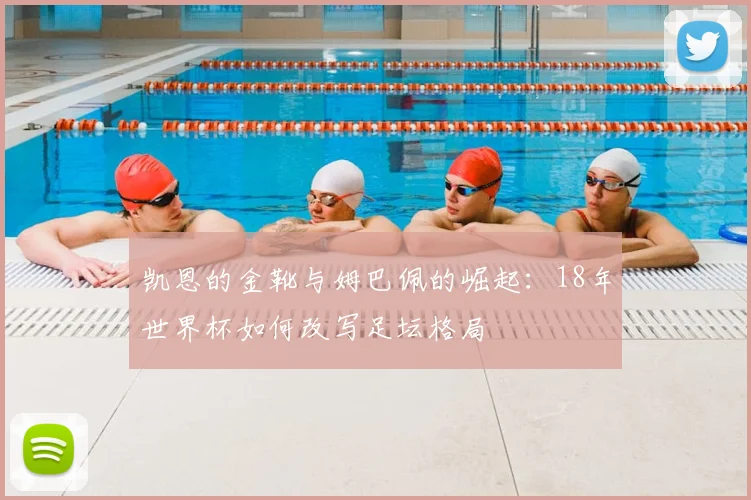 凯恩的金靴与姆巴佩的崛起：18年世界杯如何改写足坛格局