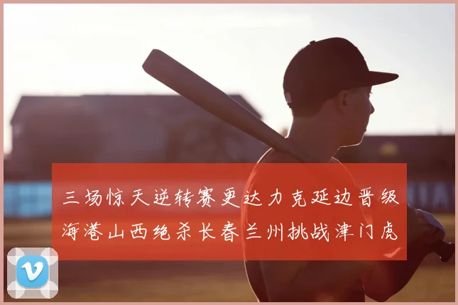 三场惊天逆转赛更达力克延边晋级海港山西绝杀长春兰州挑战津门虎