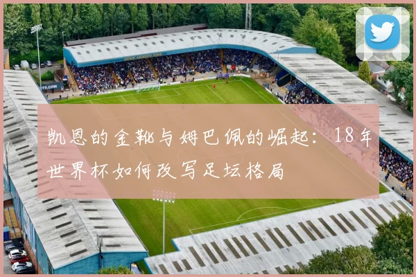 凯恩的金靴与姆巴佩的崛起：18年世界杯如何改写足坛格局