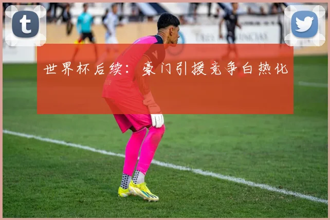 世界杯后续：豪门引援竞争白热化