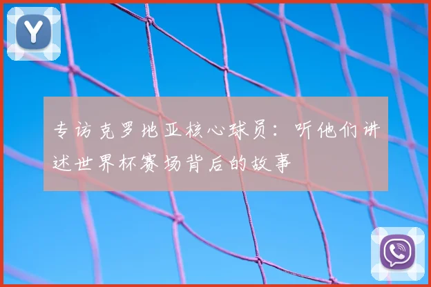 专访克罗地亚核心球员:听他们讲述世界杯赛场背后的故事