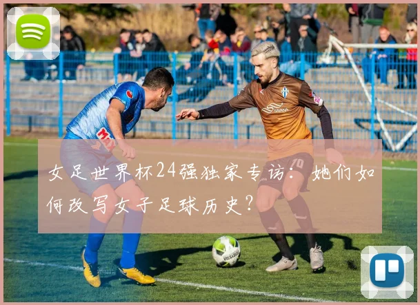 女足世界杯24强独家专访：她们如何改写女子足球历史？