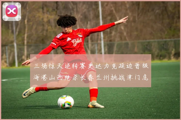 三场惊天逆转赛更达力克延边晋级海港山西绝杀长春兰州挑战津门虎