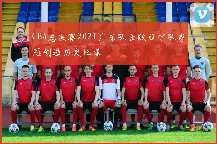 CBA总决赛2021广东队击败辽宁队夺冠创造历史纪录