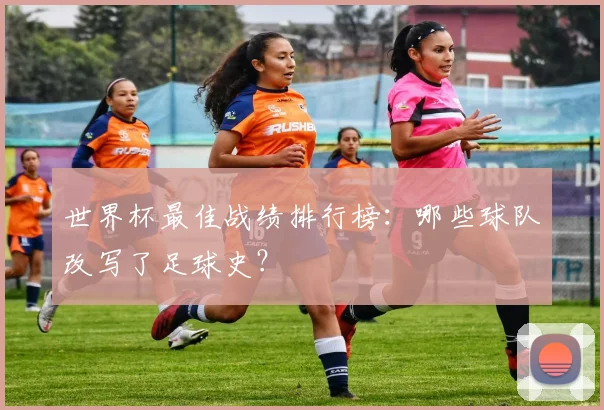 世界杯最佳战绩排行榜：哪些球队改写了足球史？