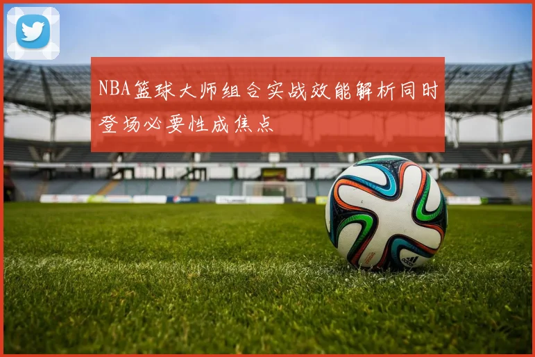 NBA篮球大师组合实战效能解析同时登场必要性成焦点