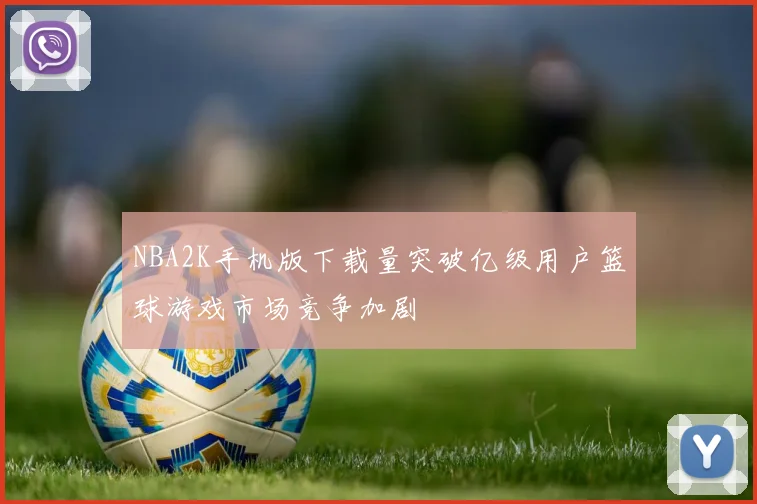 NBA2K手机版下载量突破亿级用户篮球游戏市场竞争加剧