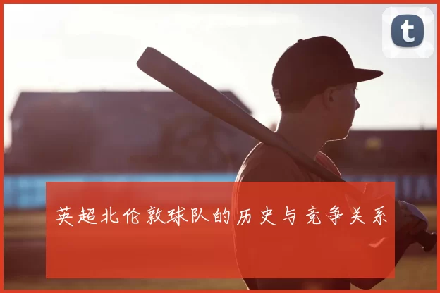 英超北伦敦球队的历史与竞争关系