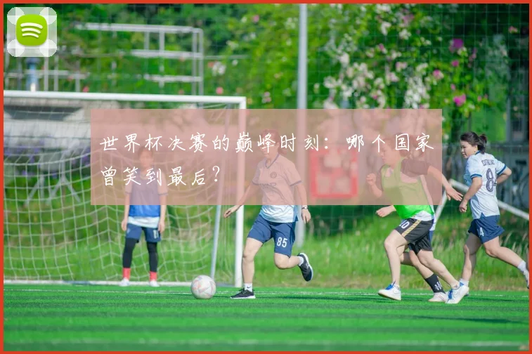 世界杯决赛的巅峰时刻：哪个国家曾笑到最后？