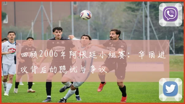 回顾2006年阿根廷小组赛：华丽进攻背后的隐忧与争议