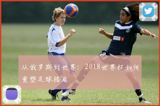 从俄罗斯到世界：2018世界杯如何重塑足球格局