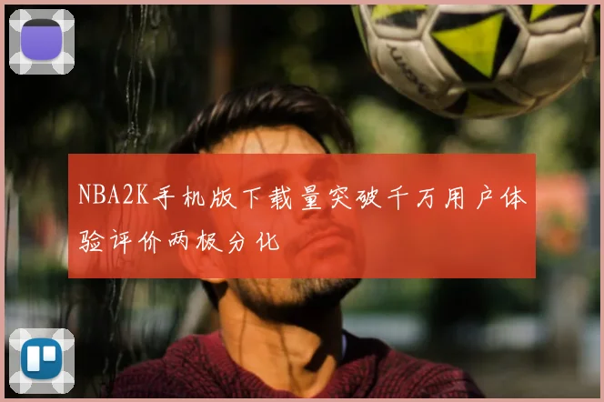 NBA2K手机版下载量突破千万用户体验评价两极分化