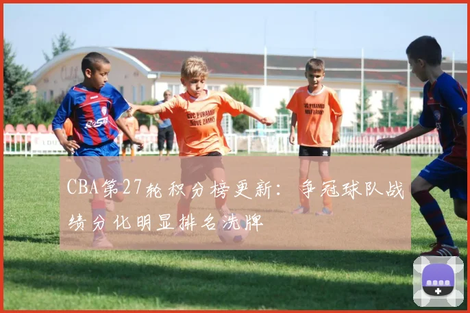 CBA第27轮积分榜更新：争冠球队战绩分化明显排名洗牌