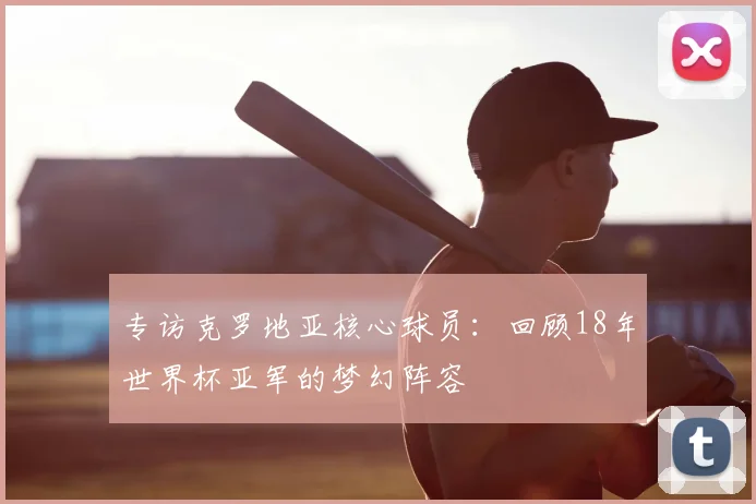 专访克罗地亚核心球员:回顾18年世界杯亚军的梦幻阵容