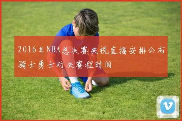 2016年NBA总决赛央视直播安排公布骑士勇士对决赛程时间