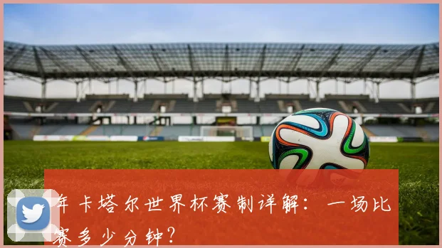 年卡塔尔世界杯赛制详解：一场比赛多少分钟？