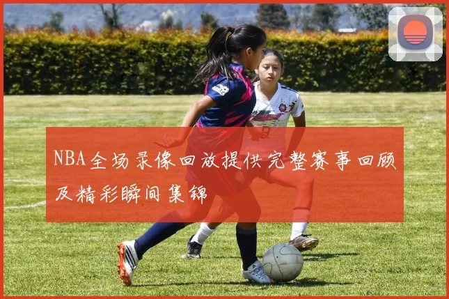 NBA全场录像回放提供完整赛事回顾及精彩瞬间集锦