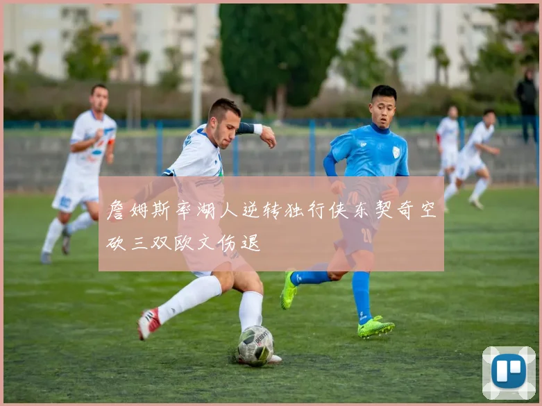 詹姆斯率湖人逆转独行侠东契奇空砍三双欧文伤退