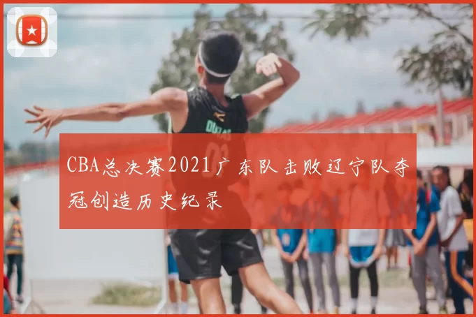 CBA总决赛2021广东队击败辽宁队夺冠创造历史纪录