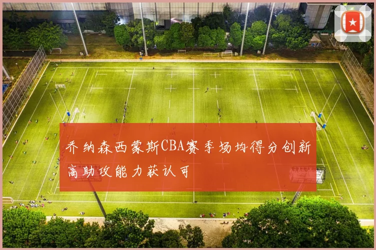 乔纳森西蒙斯CBA赛季场均得分创新高助攻能力获认可