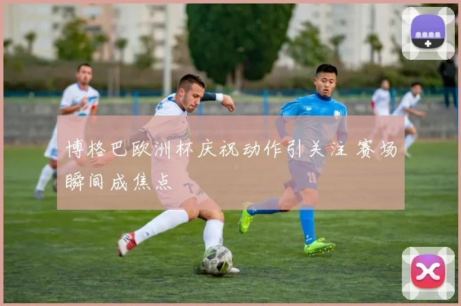 博格巴欧洲杯庆祝动作引关注 赛场瞬间成焦点