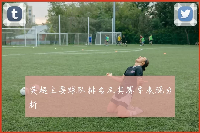 英超主要球队排名及其赛季表现分析