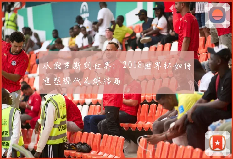 从俄罗斯到世界：2018世界杯如何重塑现代足球格局