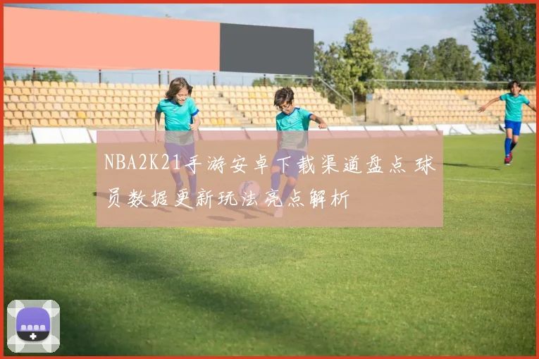 NBA2K21手游安卓下载渠道盘点 球员数据更新玩法亮点解析