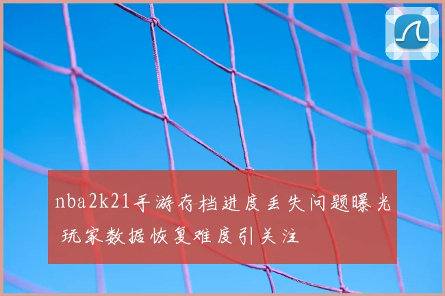 nba2k21手游存档进度丢失问题曝光 玩家数据恢复难度引关注