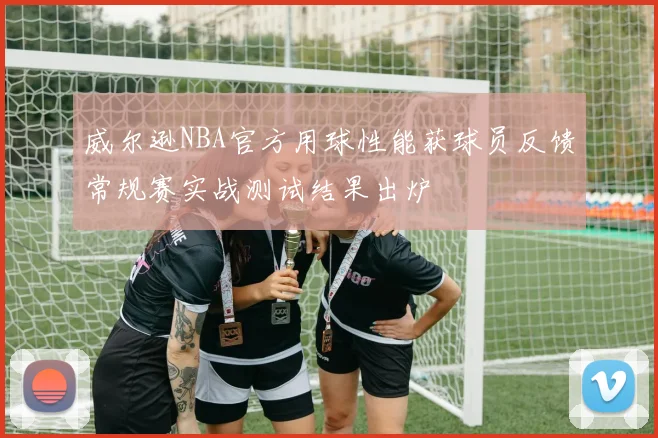 威尔逊NBA官方用球性能获球员反馈常规赛实战测试结果出炉