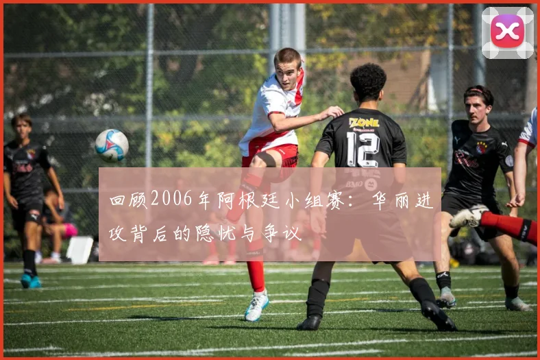 回顾2006年阿根廷小组赛：华丽进攻背后的隐忧与争议