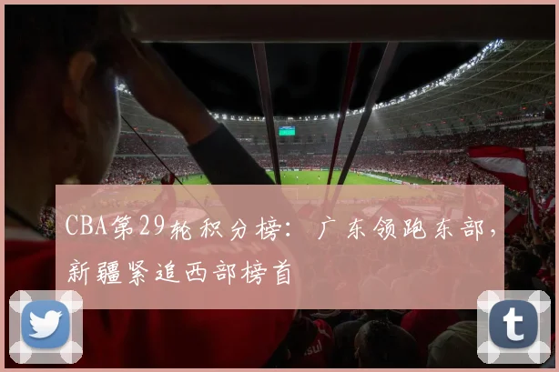 CBA第29轮积分榜：广东领跑东部，新疆紧追西部榜首